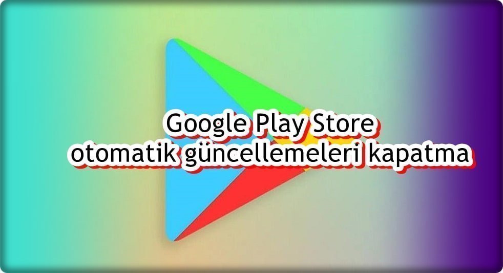 Google Play Store Otomatik Güncellemeleri Nasıl Kapatılır?